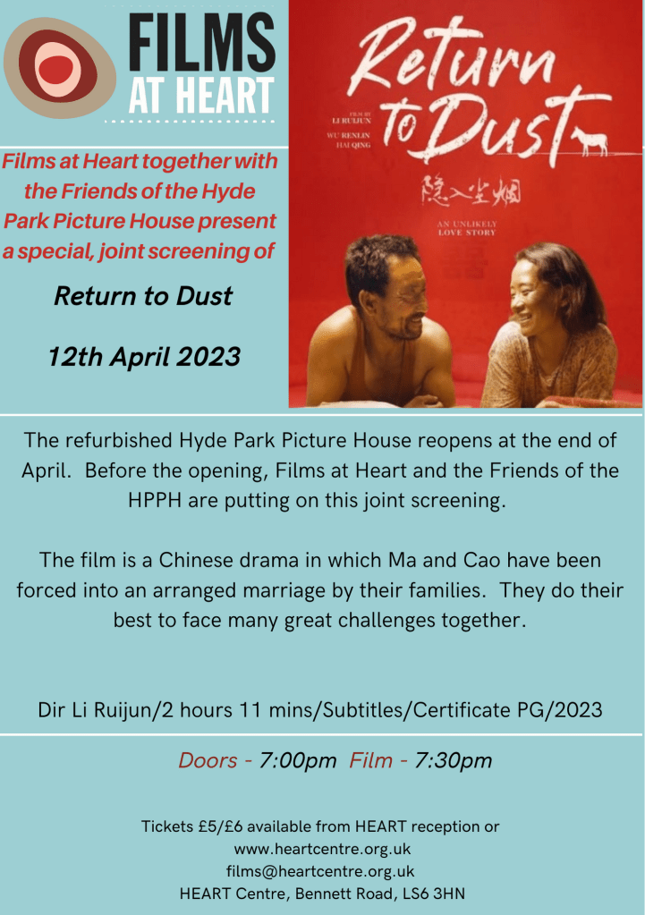 Films at Heart together with the Friends of the Hyde Park Picture House present a special, joint screening of

Return to Dust
AN UNLIKELY LOVE STORY

12th April 2023


The refurbished Hyde Park Picture House reopens soon.. Before the opening, Films at Heart and the Friends of the HPPH are putting on this joint screening.

The film is a Chinese drama in which Ma and Cao have been forced into an arranged marriage by their families. They do their best to face many great challenges together.

Dir Li Ruijun/2 hours 11 mins/Subtitles/Certificate PG/2023

Doors - 7:00pm Film - 7:30pm

Tickets £5/£6 available from HEART reception or www.heartcentre.org.uk

films@heartcentre.org.uk 